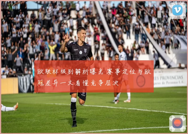 欧联杯级别解析曝光 赛事定位与欧冠差异一文看懂竞争层次