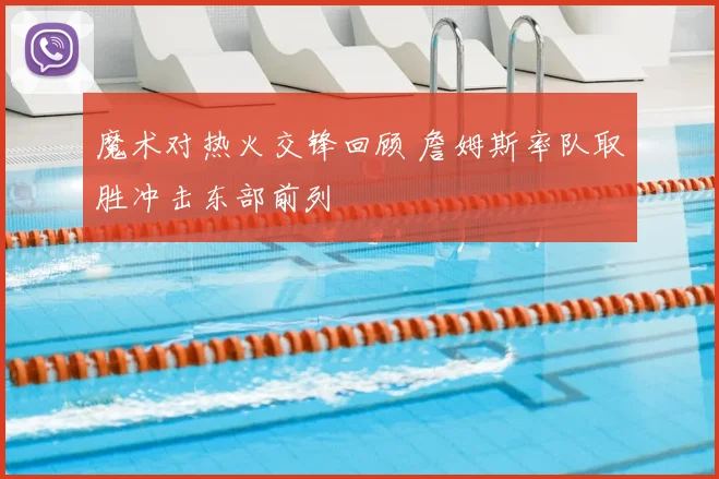魔术对热火交锋回顾 詹姆斯率队取胜冲击东部前列