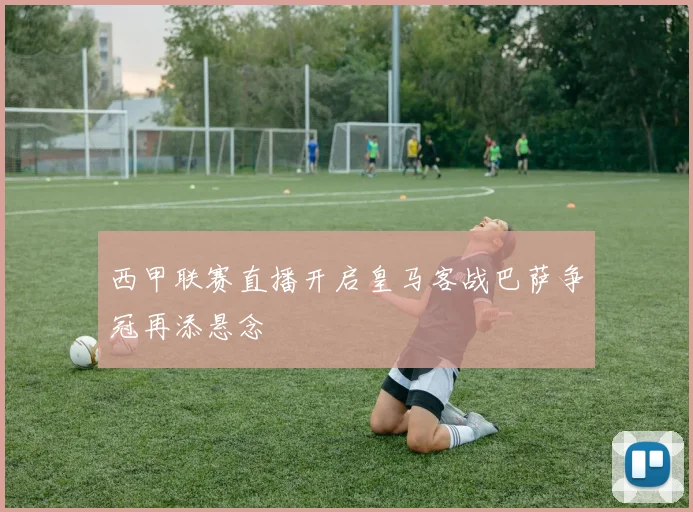 西甲联赛直播开启皇马客战巴萨争冠再添悬念