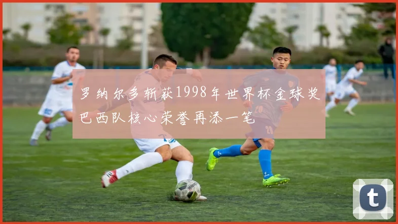 罗纳尔多斩获1998年世界杯金球奖巴西队核心荣誉再添一笔