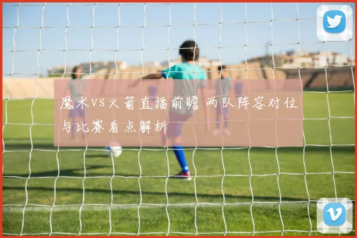魔术vs火箭直播前瞻 两队阵容对位与比赛看点解析