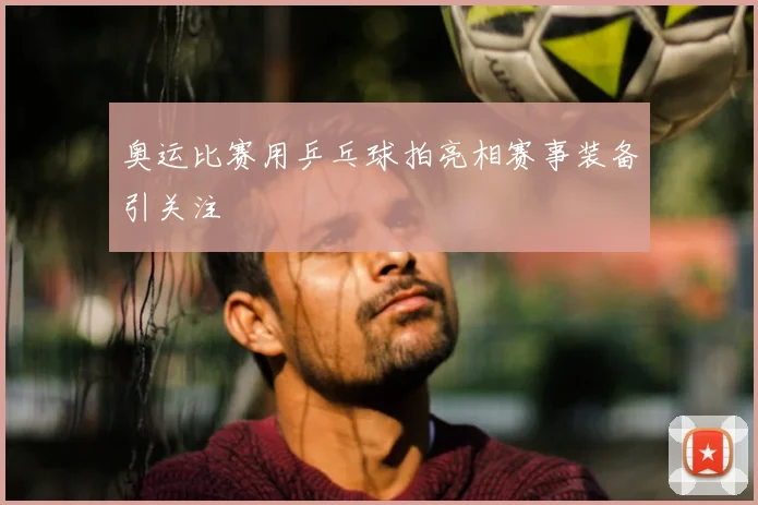 奥运比赛用乒乓球拍亮相赛事装备引关注