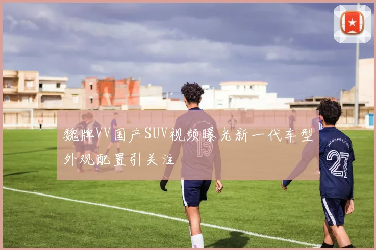 魏牌VV国产SUV视频曝光新一代车型外观配置引关注