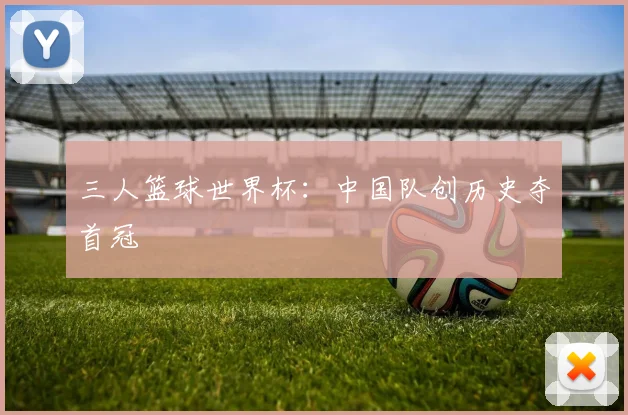 三人篮球世界杯：中国队创历史夺首冠
