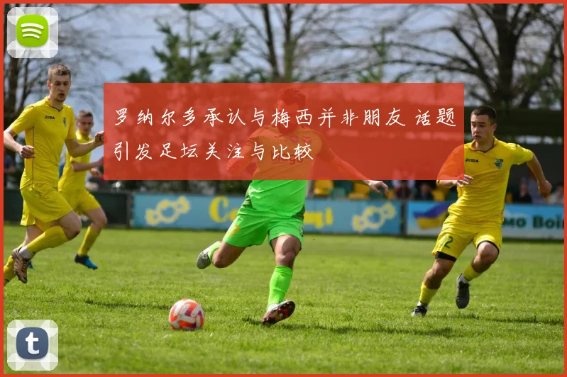 罗纳尔多承认与梅西并非朋友 话题引发足坛关注与比较