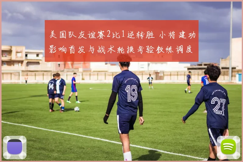 美国队友谊赛2比1逆转胜 小将建功影响首发与战术轮换考验教练调度