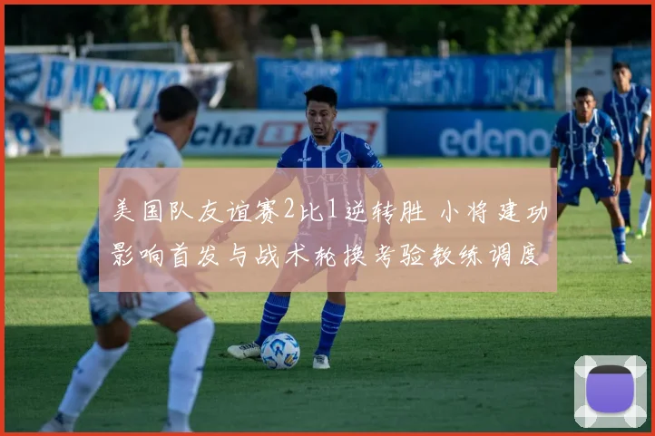 美国队友谊赛2比1逆转胜 小将建功影响首发与战术轮换考验教练调度