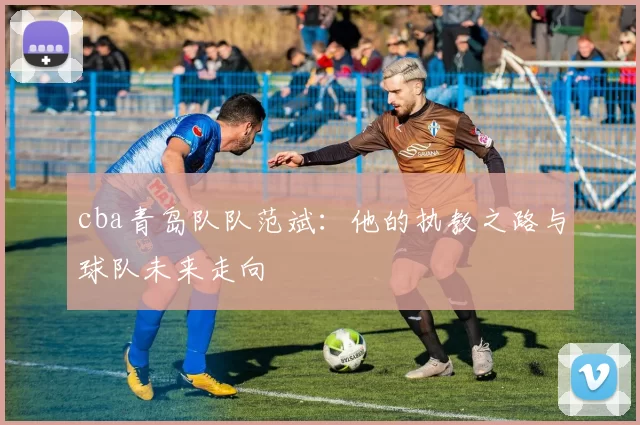 cba青岛队队范斌：他的执教之路与球队未来走向