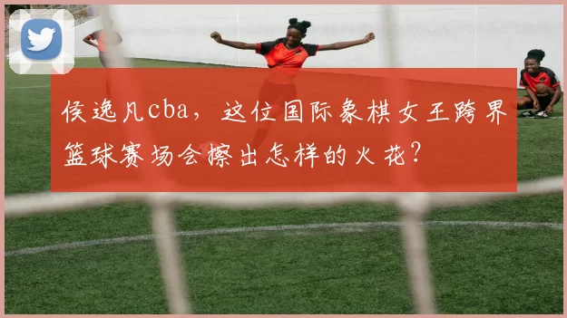 侯逸凡cba，这位国际象棋女王跨界篮球赛场会擦出怎样的火花？