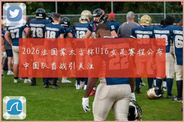 2026法国蒙太古杯U16女足赛程公布中国队首战引关注