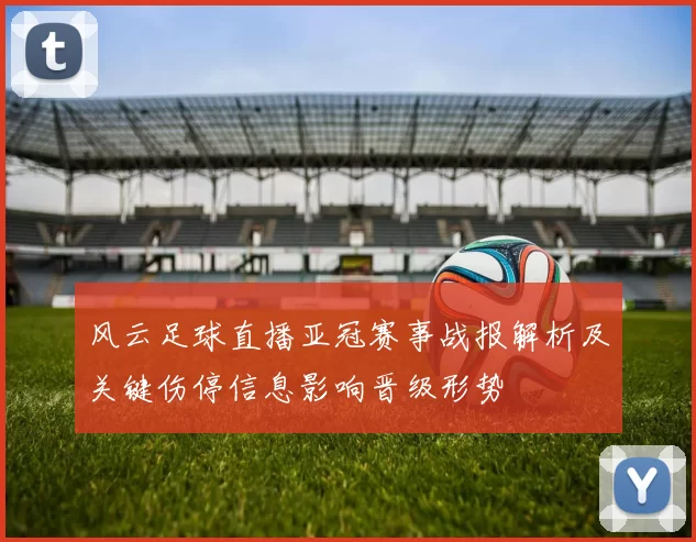 风云足球直播亚冠赛事战报解析及关键伤停信息影响晋级形势