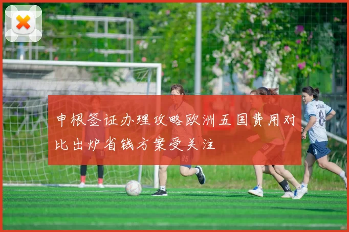 申根签证办理攻略欧洲五国费用对比出炉省钱方案受关注