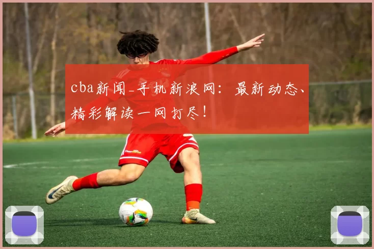 cba新闻_手机新浪网：最新动态、精彩解读一网打尽！
