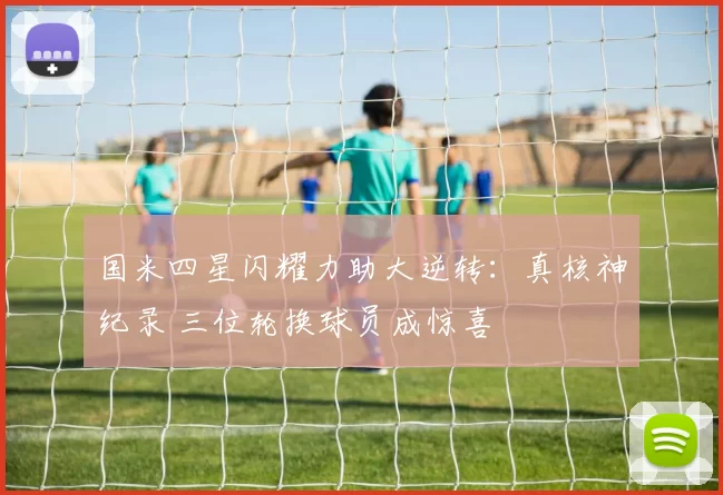 国米四星闪耀力助大逆转：真核神纪录 三位轮换球员成惊喜